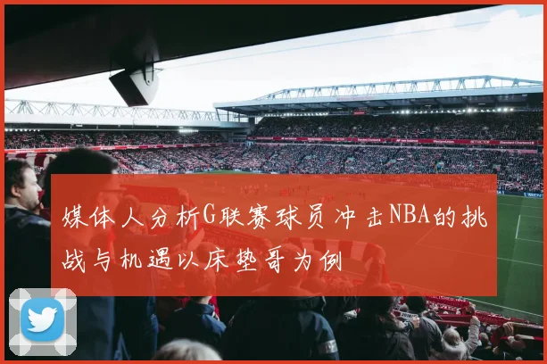 媒体人分析G联赛球员冲击NBA的挑战与机遇以床垫哥为例