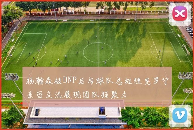 杨瀚森被DNP后与球队总经理克罗宁亲密交流展现团队凝聚力