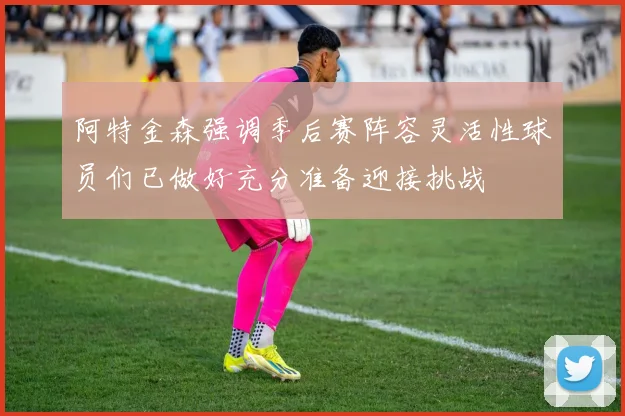 阿特金森强调季后赛阵容灵活性球员们已做好充分准备迎接挑战