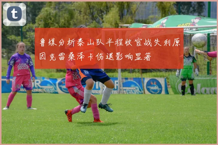 鲁媒分析泰山队半程收官战失利原因克雷桑泽卡伤退影响显著