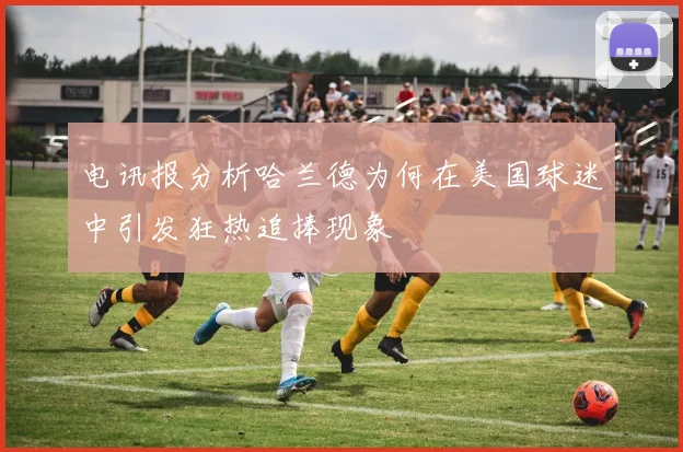 电讯报分析哈兰德为何在美国球迷中引发狂热追捧现象