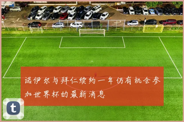 诺伊尔与拜仁续约一年仍有机会参加世界杯的最新消息