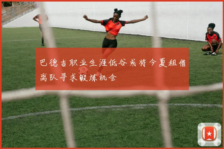 巴德吉职业生涯低谷或将今夏租借离队寻求锻炼机会