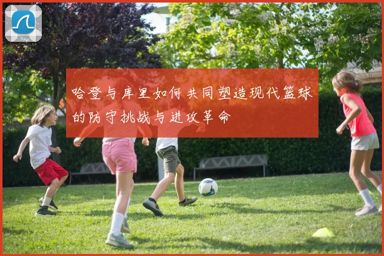 哈登与库里如何共同塑造现代篮球的防守挑战与进攻革命