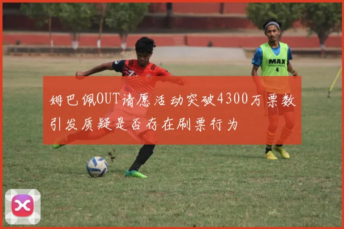 姆巴佩OUT请愿活动突破4300万票数引发质疑是否存在刷票行为