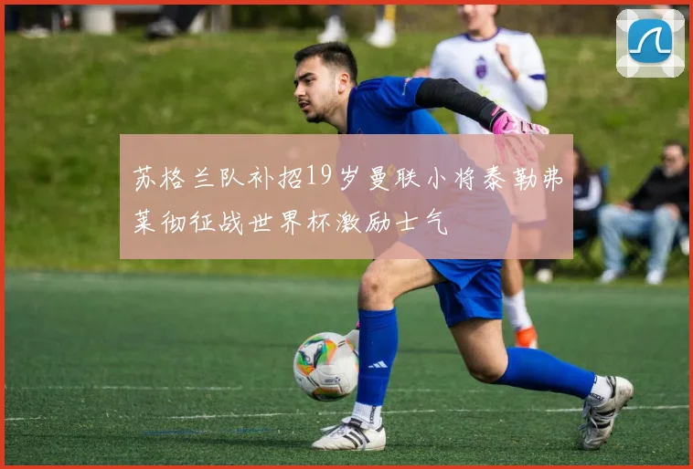 苏格兰队补招19岁曼联小将泰勒弗莱彻征战世界杯激励士气