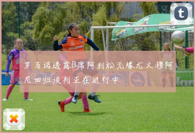 罗马诺透露B席阿利松无缘尤文穆阿尼回归谈判正在进行中