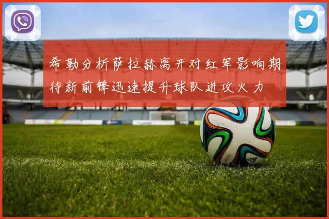 希勒分析萨拉赫离开对红军影响期待新前锋迅速提升球队进攻火力