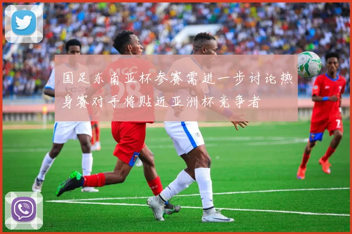国足东南亚杯参赛需进一步讨论热身赛对手将贴近亚洲杯竞争者