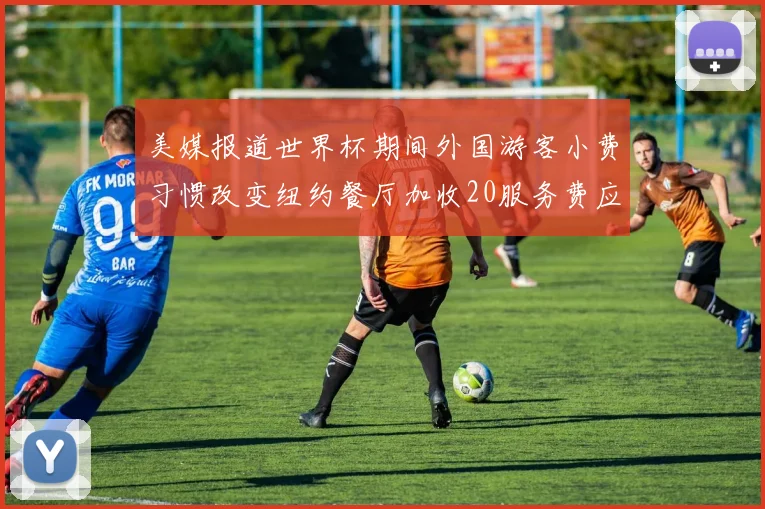 美媒报道世界杯期间外国游客小费习惯改变纽约餐厅加收20服务费应对