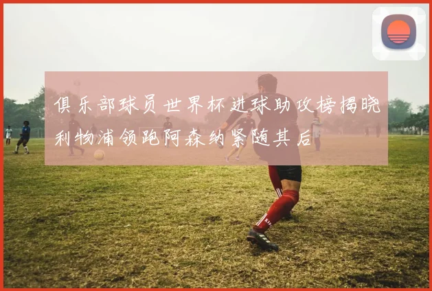 俱乐部球员世界杯进球助攻榜揭晓利物浦领跑阿森纳紧随其后