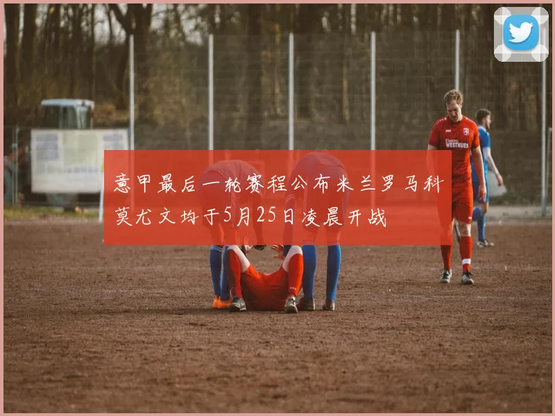 意甲最后一轮赛程公布米兰罗马科莫尤文均于5月25日凌晨开战