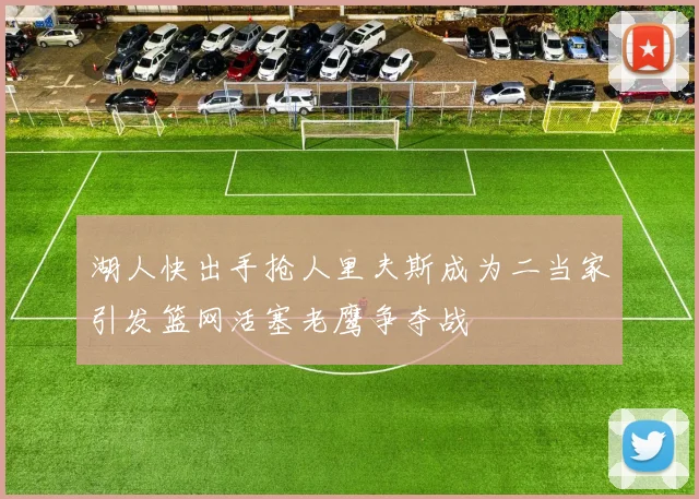 湖人快出手抢人里夫斯成为二当家引发篮网活塞老鹰争夺战