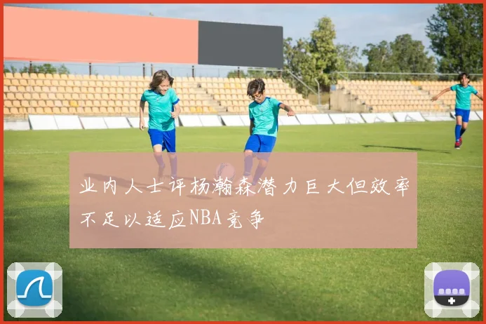 业内人士评杨瀚森潜力巨大但效率不足以适应NBA竞争