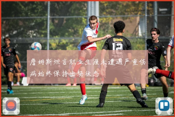 詹姆斯坦言职业生涯未遭遇严重伤病始终保持出场状态