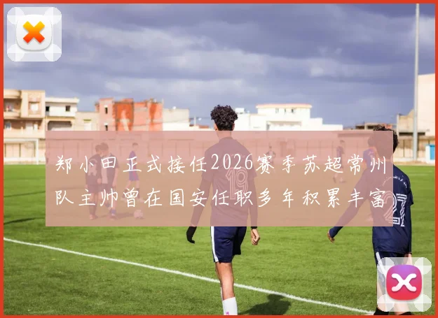 郑小田正式接任2026赛季苏超常州队主帅曾在国安任职多年积累丰富经验